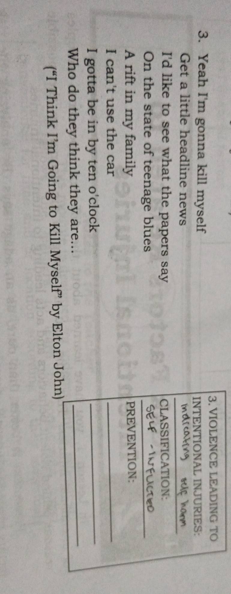 VIOLENCE LEADING TO 
3. Yeah I'm gonna kill myself 
INTENTIONAL INJURIES: 
_ 
Get a little headline news 
I'd like to see what the papers say CLASSIFICATION: 
On the state of teenage blues 
_ 
A rift in my family PREVENTION: 
I can't use the car 
_ 
_ 
I gotta be in by ten o'clock 
_ 
Who do they think they are... 
(“I Think I’m Going to Kill Myself” by Elton John)