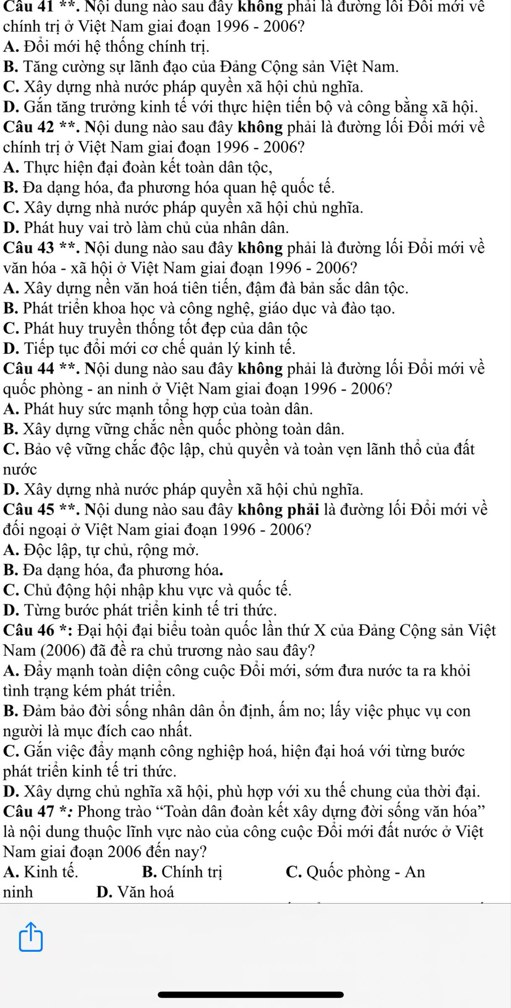 Nội dung nào sau đây không phái là đường lồi Đôi mới về
chính trị ở Việt Nam giai đoạn 1996 - 2006?
A. Đổi mới hhat e thống chính trị.
B. Tăng cường sự lãnh đạo của Đảng Cộng sản Việt Nam.
C. Xây dựng nhà nước pháp quyền xã hội chủ nghĩa.
D. Gắn tăng trưởng kinh tế với thực hiện tiến bộ và công bằng xã hội.
Câu 42^((ast)^(ast) *. Nội dung nào sau đây không phải là đường lối Đổi mới về
chính trị ở Việt Nam giai đoạn 1996 - 2006?
A. Thực hiện đại đoàn kết toàn dân tộc,
B. Đa dạng hóa, đa phương hóa quan hệ quốc tế.
C. Xây dựng nhà nước pháp quyền xã hội chủ nghĩa.
D. Phát huy vai trò làm chủ của nhân dân.
Câu 43^**). Nội dung nào sau đây không phải là đường lối Đổi mới về
văn hóa - xã hội ở Việt Nam giai đoạn 1996 - 2006?
A. Xây dựng nền văn hoá tiên tiến, đậm đà bản sắc dân tộc.
B. Phát triển khoa học và công nghệ, giáo dục và đào tạo.
C. Phát huy truyền thống tốt đẹp của dân tộc
D. Tiếp tục đổi mới cơ chế quản lý kinh tế.
Câu 44^((ast)^(ast) * Nội dung nào sau đây không phải là đường lối Đổi mới về
quốc phòng - an ninh ở Việt Nam giai đoạn 1996-2006 ?
A. Phát huy sức mạnh tổng hợp của toàn dân.
B. Xây dựng vững chắc nền quốc phòng toàn dân.
C. Bảo vệ vững chắc độc lập, chủ quyền và toàn vẹn lãnh thổ của đất
nước
D. Xây dựng nhà nước pháp quyền xã hội chủ nghĩa.
Câu 45^**) *. Nội dung nào sau đây không phải là đường lối Đổi mới về
đối ngoại ở Việt Nam giai đoạn 1996 - 2006?
A. Độc lập, tự chủ, rộng mở.
B. Đa dạng hóa, đa phương hóa.
C. Chủ động hội nhập khu vực và quốc tế.
D. Từng bước phát triển kinh tế tri thức.
Câu 46 *: Đại hội đại biểu toàn quốc lần thứ X của Đảng Cộng sản Việt
Nam (2006) đã đề ra chủ trương nào sau đây?
A. Đầy mạnh toàn diện công cuộc Đồi mới, sớm đưa nước ta ra khỏi
tình trạng kém phát triển.
B. Đảm bảo đời sống nhân dân ổn định, ấm no; lấy việc phục vụ con
người là mục đích cao nhất.
C. Gắn việc đầy mạnh công nghiệp hoá, hiện đại hoá với từng bước
phát triển kinh tế tri thức.
D. Xây dựng chủ nghĩa xã hội, phù hợp với xu thế chung của thời đại.
Câu 47^* *: Phong trào “Toàn dân đoàn kết xây dựng đời sống văn hóa”
là nội dung thuộc lĩnh vực nào của công cuộc Đổi mới đất nước ở Việt
Nam giai đoạn 2006 đến nay?
A. Kinh tế. B. Chính trị C. Quốc phòng - An
ninh D. Văn hoá