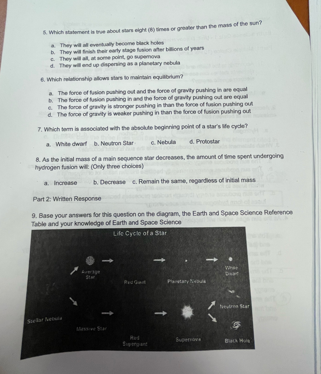 Which statement is true about stars eight (8) times or greater than the mass of the sun?
a. They will all eventually become black holes
b. They will finish their early stage fusion after billions of years
c. They will all, at some point, go supernova
d. They will end up dispersing as a planetary nebula
6. Which relationship allows stars to maintain equilibrium?
a. The force of fusion pushing out and the force of gravity pushing in are equal
b. The force of fusion pushing in and the force of gravity pushing out are equal
c. The force of gravity is stronger pushing in than the force of fusion pushing out
d. The force of gravity is weaker pushing in than the force of fusion pushing out
7. Which term is associated with the absolute beginning point of a star's life cycle?
a. White dwarf b. Neutron Star c. Nebula d. Protostar
8. As the initial mass of a main sequence star decreases, the amount of time spent undergoing
hydrogen fusion will: (Only three choices)
a. Increase b. Decrease c. Remain the same, regardless of initial mass
Part 2: Written Response
9. Base your answers for this question on the diagram, the Earth and Space Science Reference
arth and Space Science