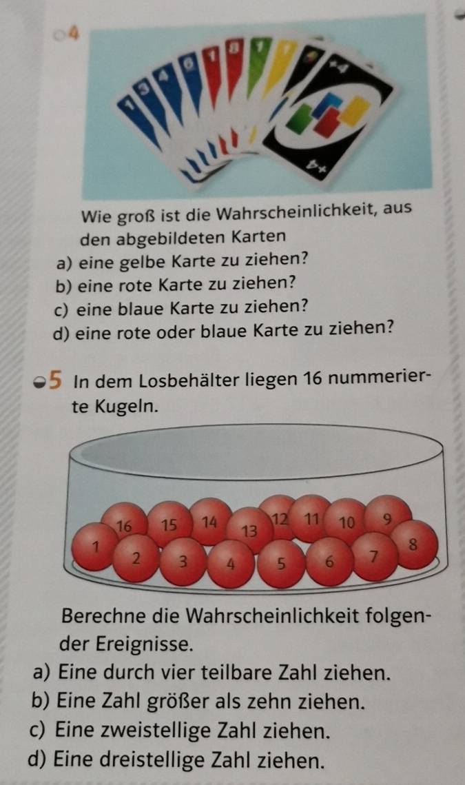 Wie groß ist die Wahrscheinlichkeit, aus 
den abgebildeten Karten 
a) eine gelbe Karte zu ziehen? 
b) eine rote Karte zu ziehen? 
c) eine blaue Karte zu ziehen? 
d) eine rote oder blaue Karte zu ziehen? 
I In dem Losbehälter liegen 16 nummerier- 
te Kugeln. 
Berechne die Wahrscheinlichkeit folgen- 
der Ereignisse. 
a) Eine durch vier teilbare Zahl ziehen. 
b) Eine Zahl größer als zehn ziehen. 
c) Eine zweistellige Zahl ziehen. 
d) Eine dreistellige Zahl ziehen.