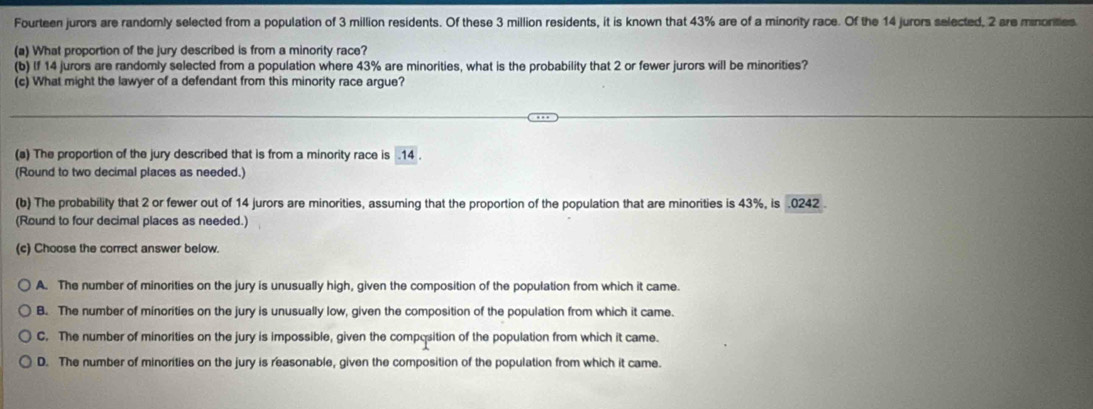 Fourteen jurors are randomly selected from a population of 3 million residents. Of these 3 million residents, it is known that 43% are of a minority race. Of the 14 jurors selected, 2 are minorities
(a) What proportion of the jury described is from a minority race?
(b) If 14 jurors are randomly selected from a population where 43% are minorities, what is the probability that 2 or fewer jurors will be minorities?
(c) What might the lawyer of a defendant from this minority race argue?
(a) The proportion of the jury described that is from a minority race is . 14.
(Round to two decimal places as needed.)
(b) The probability that 2 or fewer out of 14 jurors are minorities, assuming that the proportion of the population that are minorities is 43%, is . 0242.
(Round to four decimal places as needed.)
(c) Choose the correct answer below.
A. The number of minorities on the jury is unusually high, given the composition of the population from which it came.
B. The number of minorities on the jury is unusually low, given the composition of the population from which it came.
C. The number of minorities on the jury is impossible, given the composition of the population from which it came.
D. The number of minorities on the jury is reasonable, given the composition of the population from which it came.