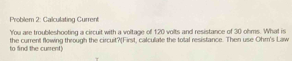 Problem 2: Calculating Current 
You are troubleshooting a circuit with a voltage of 120 volts and resistance of 30 ohms. What is 
the current flowing through the circuit?(First, calculate the total resistance. Then use Ohm's Law 
to find the current)