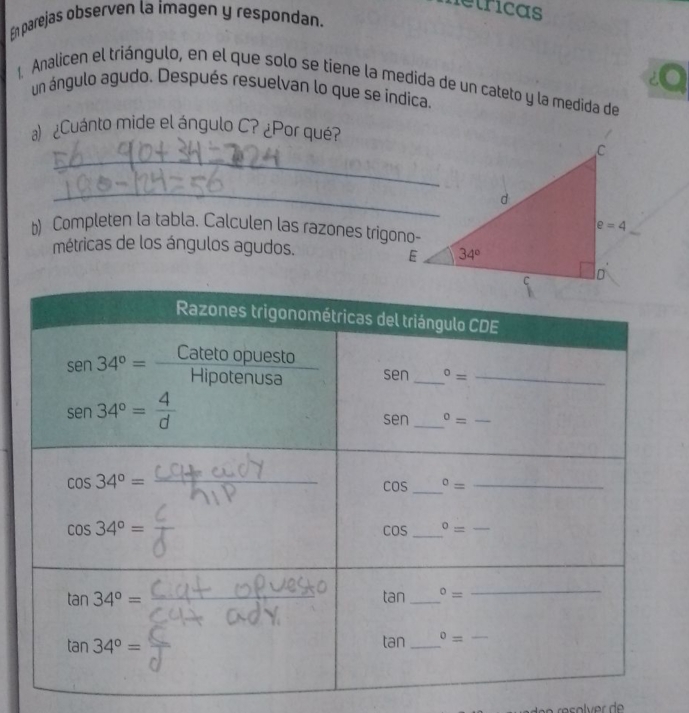 etricas
En parejas observen la imagen y respondan.
1 Analicen el triángulo, en el que solo se tiene la medida de un cateto y la medida de
un ángulo agudo. Después resuelvan lo que se indica.
) ¿Cuánto mide el ángulo C? ¿Por qué?
_
_
b) Completen la tabla. Calculen las razones trigono-
métricas de los ángulos agudos.