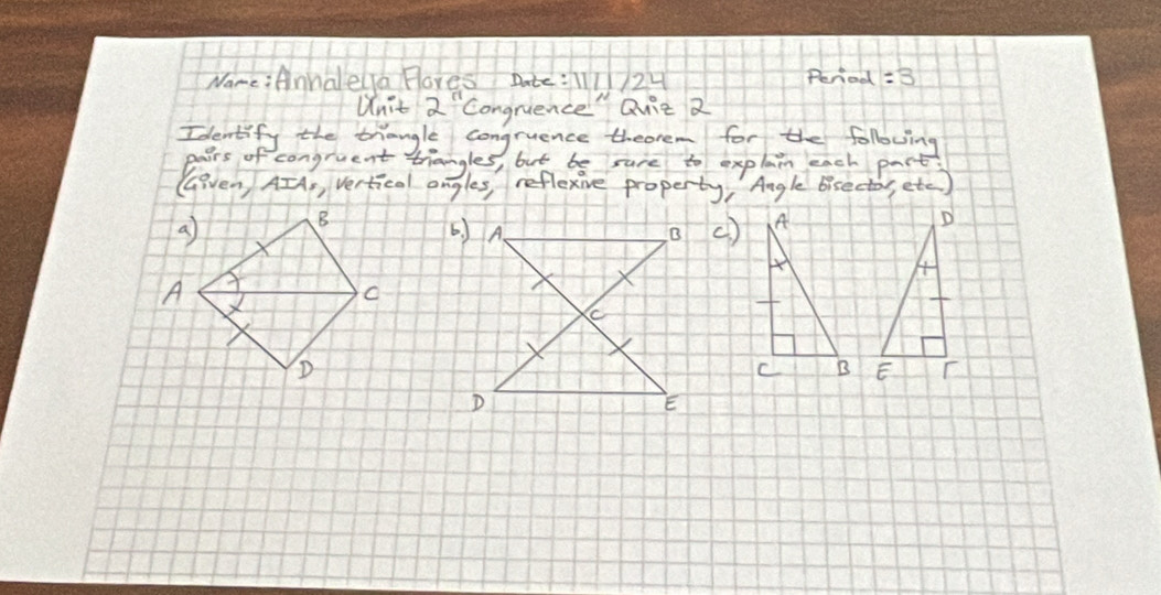 Fores Date:124 Peniod =3 
Unit 2^n congrience" Quie 2 
Identify the trangle congruence theorem for the following 
Paers of congruent triangles, but be sure to explain each part 
GGeven AIA, Vertical angles, reflexive property, Angle bisectos, etc ) 
()