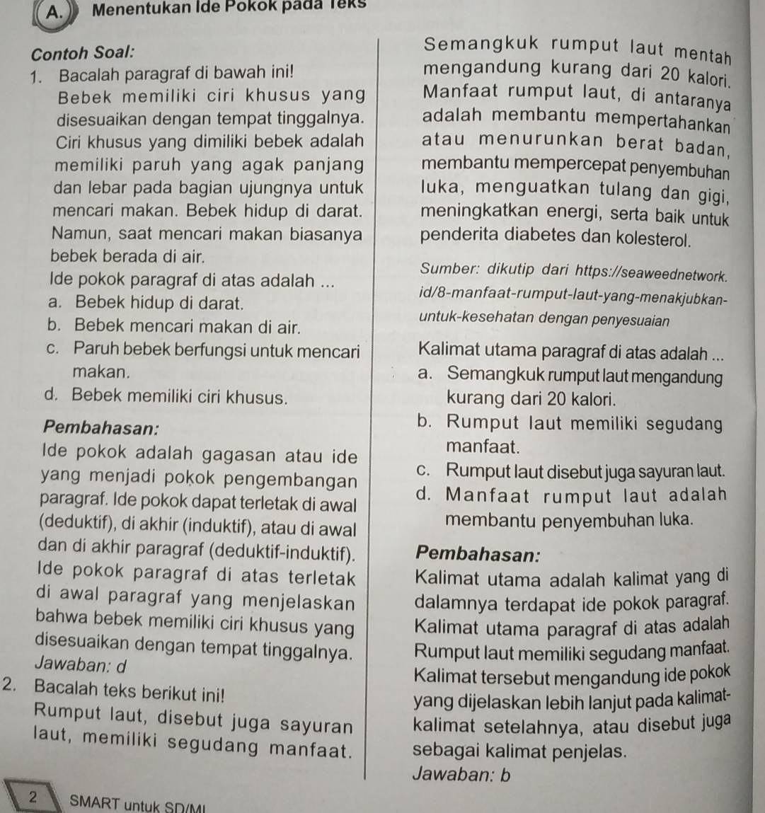 》 Menentukan Ide Pokok pada Teks
Contoh Soal:
Semangkuk rumput laut mentah
1. Bacalah paragraf di bawah ini! mengandung kurang dari 20 kalori.
Bebek memiliki ciri khusus yang Manfaat rumput laut, di antaranya
disesuaikan dengan tempat tinggalnya. adalah membantu mempertahankan
Ciri khusus yang dimiliki bebek adalah atau menurunkan berat badan,
memiliki paruh yang agak panjang membantu mempercepat penyembuhan
dan lebar pada bagian ujungnya untuk luka, menguatkan tulang dan gigi,
mencari makan. Bebek hidup di darat. meningkatkan energi, serta baik untuk
Namun, saat mencari makan biasanya penderita diabetes dan kolesterol.
bebek berada di air. Sumber: dikutip dari https://seaweednetwork.
Ide pokok paragraf di atas adalah ... id/8-manfaat-rumput-laut-yang-menakjubkan-
a. Bebek hidup di darat. untuk-kesehatan dengan penyesuaian
b. Bebek mencari makan di air.
c. Paruh bebek berfungsi untuk mencari Kalimat utama paragraf di atas adalah ...
makan. a. Semangkuk rumput laut mengandung
d. Bebek memiliki ciri khusus. kurang dari 20 kalori.
Pembahasan:
b. Rumput laut memiliki segudang
Ide pokok adalah gagasan atau ide
manfaat.
c. Rumput laut disebut juga sayuran laut.
yang menjadi pokok pengembangan 
paragraf. Ide pokok dapat terletak di awal d. Manfaat rumput laut adalah
(deduktif), di akhir (induktif), atau di awal membantu penyembuhan luka.
dan di akhir paragraf (deduktif-induktif). Pembahasan:
Ide pokok paragraf di atas terletak Kalimat utama adalah kalimat yang di
di awal paragraf yang menjelaskan dalamnya terdapat ide pokok paragraf.
bahwa bebek memiliki ciri khusus yang Kalimat utama paragraf di atas adalah
disesuaikan dengan tempat tinggalnya. Rumput laut memiliki segudang manfaat.
Jawaban: d
Kalimat tersebut mengandung ide pokok
2. Bacalah teks berikut ini!
yang dijelaskan lebih lanjut pada kalimat-
Rumput laut, disebut juga sayuran kalimat setelahnya, atau disebut juga
laut, memiliki segudang manfaat. sebagai kalimat penjelas.
Jawaban: b
2 SMART untuk SD/MI