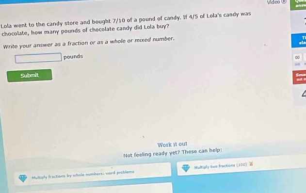 Video ③ ansy 
Lola went to the candy store and bought 7/10 of a pound of candy. If 4/5 of Lola's candy was 
chocolate, how many pounds of chocolate candy did Lola buy? 
Write your answer as a fraction or as a whole or mixed number. 
T 
el
□ pounds
∞ 
Submit 
Sma 
out é 
Work it out 
Not feeling ready yet? These can help: 
Mulbply fractions by whole numbers; word problems Multiply two fractions (100)