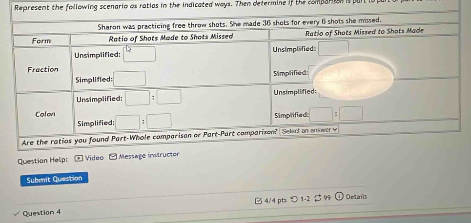 Represent the following scenario as ratios in the indicated ways. Then determine if the comparison is parl lo p
Question Help: * Vídeo Message i
Submit Question
Question 4 □ 4/4 pts つ 1-2 2 99 Details