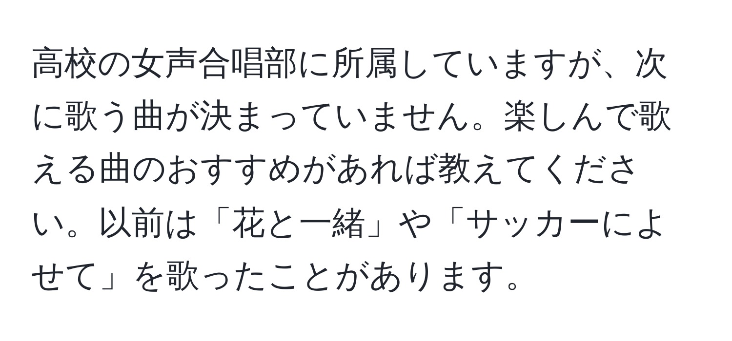 高校の女声合唱部に所属していますが、次に歌う曲が決まっていません。楽しんで歌える曲のおすすめがあれば教えてください。以前は「花と一緒」や「サッカーによせて」を歌ったことがあります。