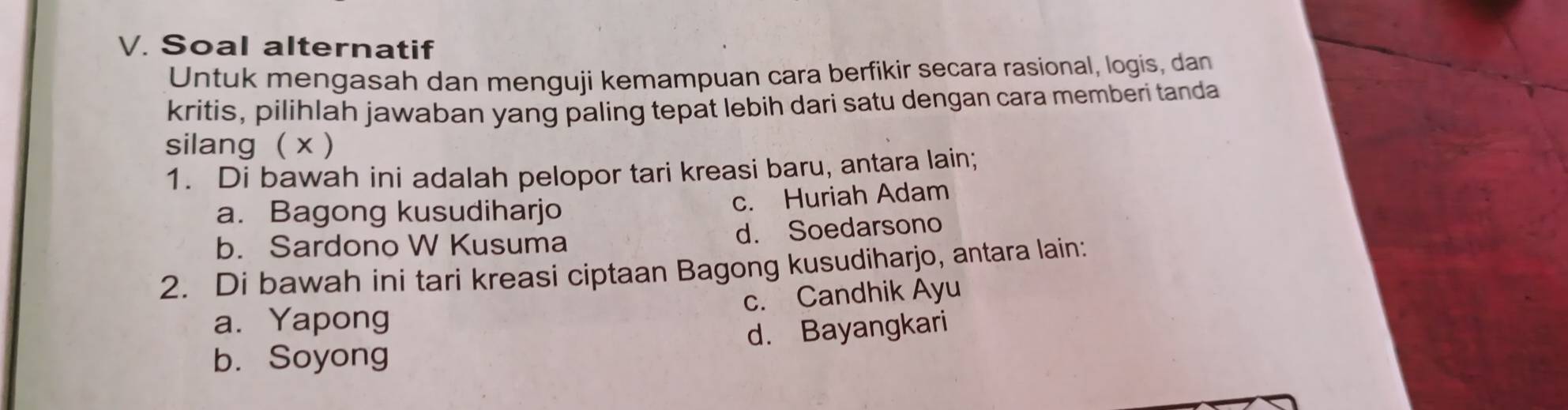 Soal alternatif
Untuk mengasah dan menguji kemampuan cara berfikir secara rasional, logis, dan
kritis, pilihlah jawaban yang paling tepat lebih dari satu dengan cara memberi tanda
silang ( x )
1. Di bawah ini adalah pelopor tari kreasi baru, antara lain;
a. Bagong kusudiharjo c. Huriah Adam
b. Sardono W Kusuma d. Soedarsono
2. Di bawah ini tari kreasi ciptaan Bagong kusudiharjo, antara lain:
c. Candhik Ayu
a. Yapong
b. Soyong d. Bayangkari