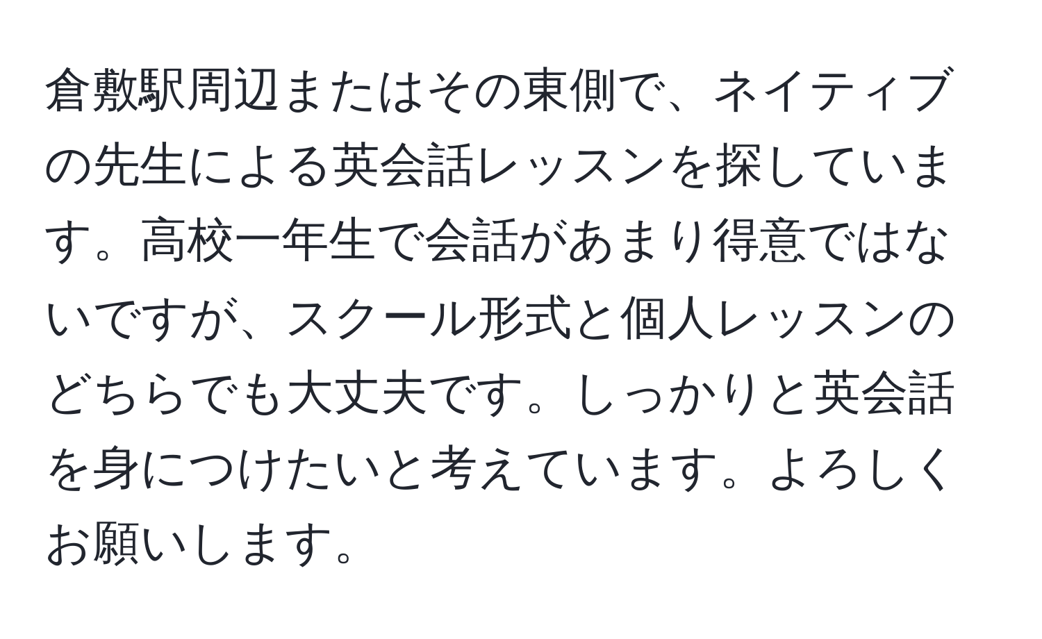 倉敷駅周辺またはその東側で、ネイティブの先生による英会話レッスンを探しています。高校一年生で会話があまり得意ではないですが、スクール形式と個人レッスンのどちらでも大丈夫です。しっかりと英会話を身につけたいと考えています。よろしくお願いします。