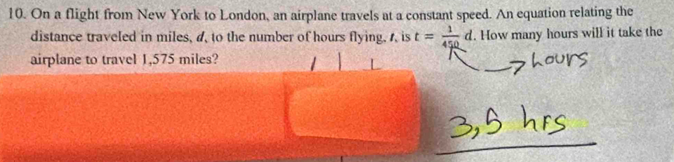 On a flight from New York to London, an airplane travels at a constant speed. An equation relating the 
distance traveled in miles, a, to the number of hours flying, A is t= 1/450 d. How many hours will it take the 
airplane to travel 1,575 miles?