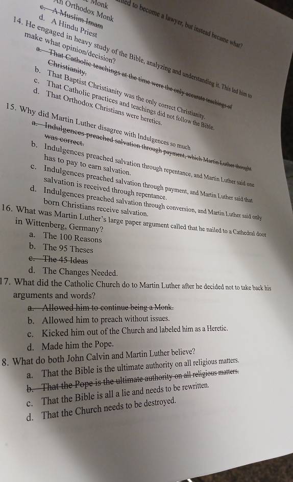 Ah Orthodox Monk
A Muslim Imam
U Monk aled to become a lawyer, but instead became wha
d. A Hindu Priest
make what opinion/decision?
4. He engaged in heavy study of the Bible, analyzing and understanding it. This led him
Christianity. - That atho ic teachings at the time were the onl acu at teacing s
o. That Baptist Christianity was the only correct Christianity
. That Catholic practices and teachings did not follow the Bible
d. That Orthodox Christians were heretics
15. Why did Martin Luther disagree with Indulgences so much
was correct.
a.- Indulgences preached salvation through payment, which Martin Luther thought
b. Indulgences preached salvation through repentance, and Martin Luther said one
has to pay to earn salvation.
c. Indulgences preached salvation through payment, and Martin Luther said that
salvation is received through repentance.
d. Indulgences preached salvation through conversion, and Martin Luther said only
born Christians receive salvation.
16. What was Martin Luther’s large paper argument called that he nailed to a Cathedral door
in Wittenberg, Germany?
a. The 100 Reasons
b. The 95 Theses
c. The 45 Ideas
d. The Changes Needed.
17. What did the Catholic Church do to Martin Luther after he decided not to take back his
arguments and words?
a. Allowed him to continue being a Monk.
b. Allowed him to preach without issues.
c. Kicked him out of the Church and labeled him as a Heretic.
d. Made him the Pope.
8. What do both John Calvin and Martin Luther believe?
a. That the Bible is the ultimate authority on all religious matters.
b. That the Pope is the ultimate authority on all religious matters.
c. That the Bible is all a lie and needs to be rewritten.
d. That the Church needs to be destroyed.