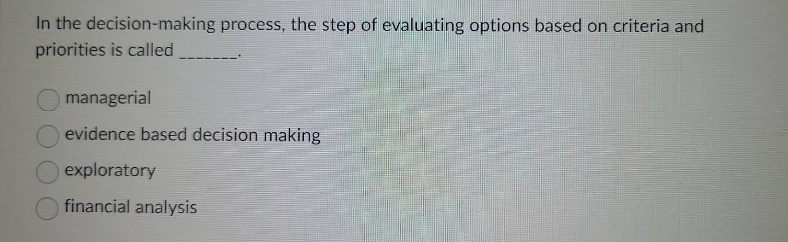 In the decision-making process, the step of evaluating options based on criteria and
priorities is called_
.
managerial
evidence based decision making
exploratory
financial analysis