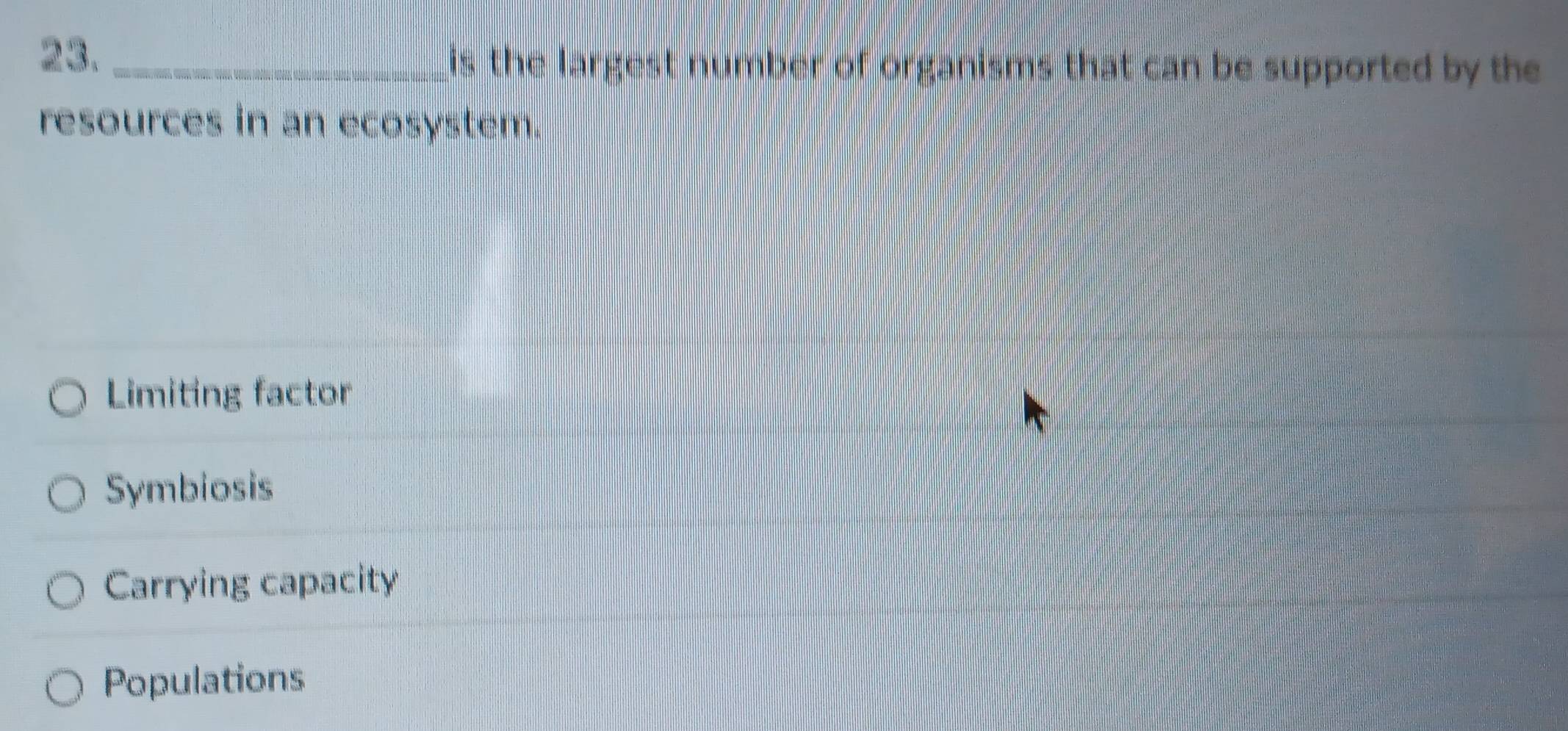 23._ is the largest number of organisms that can be supported by the
resources in an ecosystem.
Limiting factor
Symbiosis
Carrying capacity
Populations