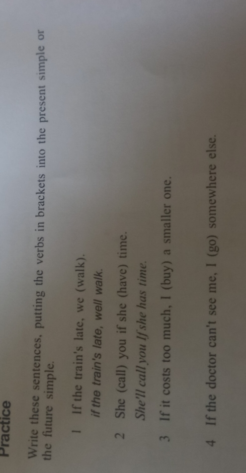 Practice 
Write these sentences, putting the verbs in brackets into the present simple or 
the future simple. 
l If the train's late, we (walk). 
if the train's late, well walk. 
2 She (call) you if she (have) time. 
She'll call you If she has time. 
3 If it costs too much, I (buy) a smaller one. 
4 If the doctor can't see me, I (go) somewhere else.