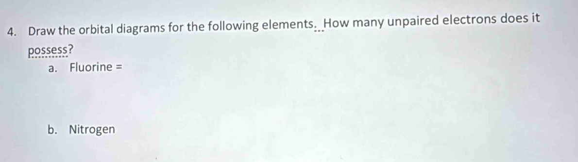 Draw the orbital diagrams for the following elements. How many unpaired electrons does it 
possess? 
a. Fluorine = 
b. Nitrogen