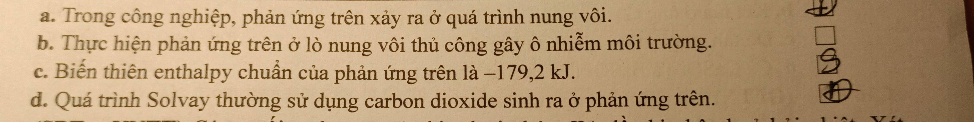 Trong công nghiệp, phản ứng trên xảy ra ở quá trình nung vôi.
b. Thực hiện phản ứng trên ở lò nung vôi thủ công gây ô nhiễm môi trường.
c. Biến thiên enthalpy chuẩn của phản ứng trên là −179, 2 kJ.
d. Quá trình Solvay thường sử dụng carbon dioxide sinh ra ở phản ứng trên.