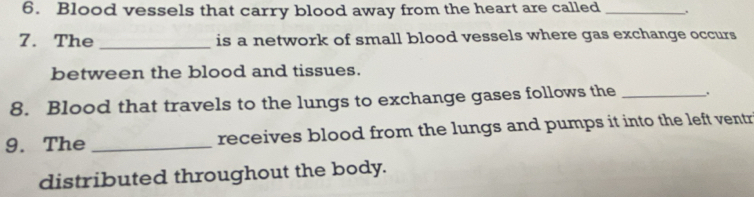 Blood vessels that carry blood away from the heart are called _. 
7. The _is a network of small blood vessels where gas exchange occurs 
between the blood and tissues. 
8. Blood that travels to the lungs to exchange gases follows the_ 
9. The _receives blood from the lungs and pumps it into the left ventr 
distributed throughout the body.