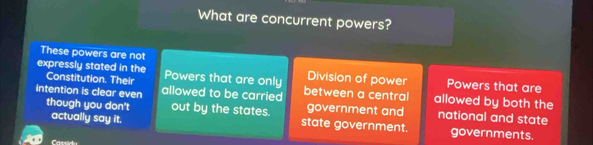 What are concurrent powers?
These powers are not
expressly stated in the Powers that are only Division of power Powers that are
Constitution. Their between a central allowed by both the
intention is clear even allowed to be carried
though you don't out by the states. government and national and state
state government.
actually say it. governments.
Cassidu