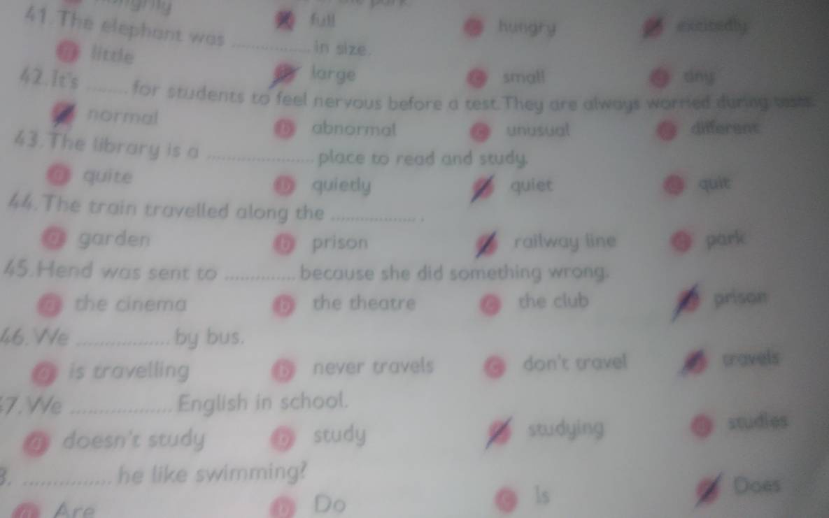 full hungry gexcitedly
.
41.The elephant was _ 4 small
@ little
in size.
large g dny
42.It's _for students to feel nervous before a test.They are always worried during basts
z normal
abnormal unusual different
43.The library is a_
place to read and study.
@ quite D quierly quiet. quit
44.The train travelled along the_
;
a garden 6 prison railway line park
45.Hend was sent to _because she did something wrong.
@ the cinema D the theatre C the club prison
46.We _by bus.
ais travelling ⑤ never travels @ don't travel travels
7. We _English in school.
@ doesn't study D study studying studies
_ he like swimming?
Are DDo
ls
Does