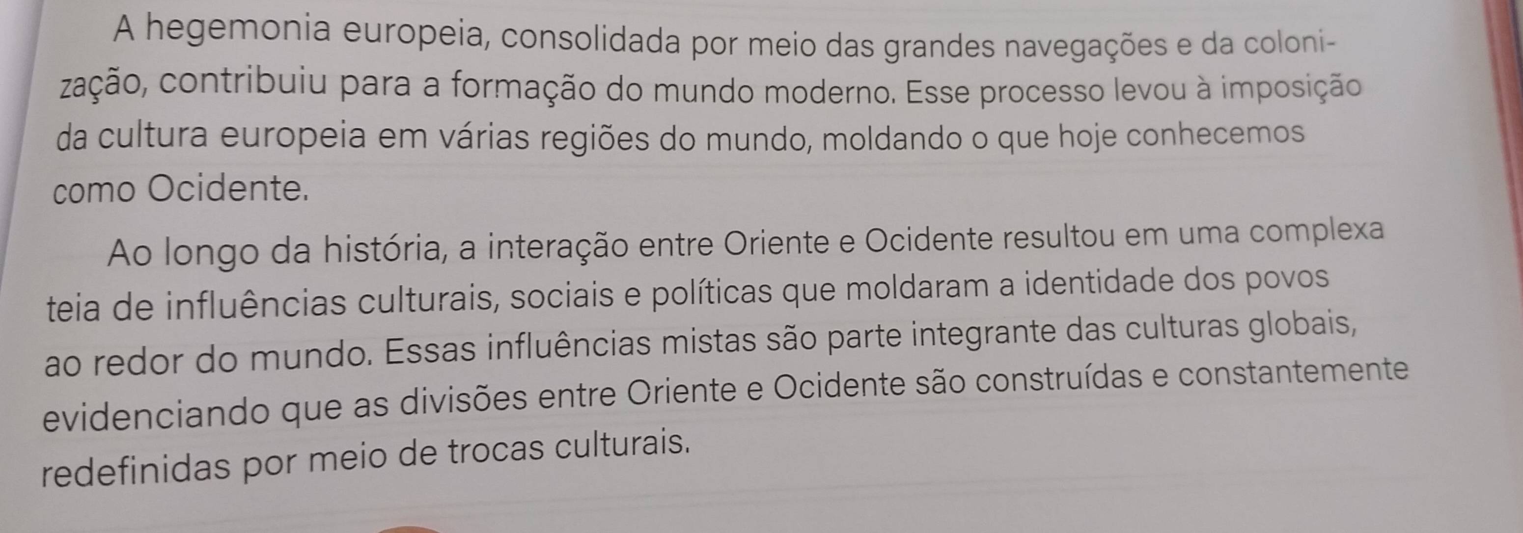 A hegemonia europeia, consolidada por meio das grandes navegações e da coloni- 
cação, contribuiu para a formação do mundo moderno. Esse processo levou à imposição 
da cultura europeia em várias regiões do mundo, moldando o que hoje conhecemos 
como Ocidente. 
Ao longo da história, a interação entre Oriente e Ocidente resultou em uma complexa 
teia de influências culturais, sociais e políticas que moldaram a identidade dos povos 
ao redor do mundo. Essas influências mistas são parte integrante das culturas globais, 
evidenciando que as divisões entre Oriente e Ocidente são construídas e constantemente 
redefinidas por meio de trocas culturais.