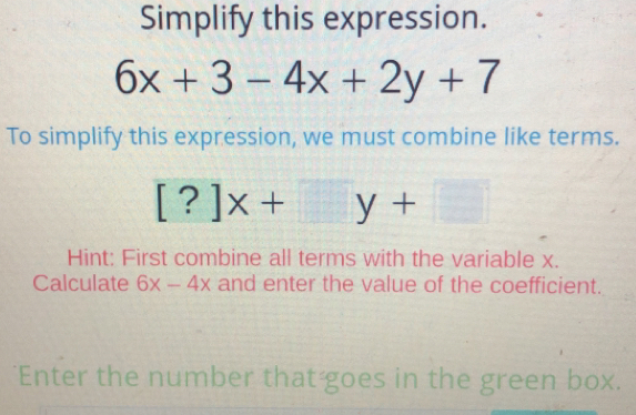 Simplify this expression.
6x+3-4x+2y+7
To simplify this expression, we must combine like terms.
[ ?]x + y +
Hint: First combine all terms with the variable x.
Calculate 6x-4x and enter the value of the coefficient.
*Enter the number that-goes in the green box.