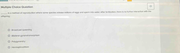 Question
_ls a method of reproduction where some species release millions of eggs and sperm into water. After fertilization, there is no further Interaction with the
offspring.
llroadcast spawning
Billiateral gynandromorphism
Polygynandry
Hermaphroditism