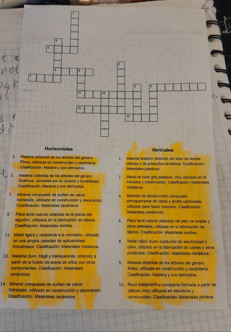 Horizontales Verticales
3. Madera obtenida de los árboles del género 1. Material elástico obtenido del látex de ciertas
Pinus, utilizada en construcción y carpintería. piantas o de productos sintéticos. Clasificación:
Ciasificación: Madera y sus derivados. Materiales plásticos.
5. Madera obtenida de los árboles del género 2. Metal de color gris plateado, muy utilizado en la
Quercus, conocida por su dureza y durabilidad.  industria y construcción. Clasificación: Materiales
Clasificación: Madera y sus derivados. metálicos.
7. Mineral compuesto de sulfato de calcio 4. Material de construcción compuesto
hidratado, utilizado en construcción y decoración. principalmente de caliza y arcilla calcinadas,
Clasificación: Materiales cerámicos utilizado para hacer concreto. Clasificación:
9. Fibra textil natural obtenida de la planta del
Materiales cerámicos.
algodón, utilizada en la fabricación de tejidos. 6. Fibra textil natural obtenida del pelo de ovejas y
Clasificación: Materiales textiles. otros animales, utilizada en la fabricación de
tejidos. Clasificación: Materiales textiles.
11. Metal ligero y resistente a la corrosión, utilizado
en una amplla variedad de aplicaciones 8. Metal rojizo, buen conductor de electricidad y
Industriales. Clasificación: Materiales metálicos. calor, utilizado en la fabricación de cables y otros
productos. Clasificación: Materiales metálicos.
13. Material duro, frágil y transparente, obtenido a
partir de la fusión de arena de sílice con otros 9. Madera obtenida de los árboles del género
componentes. Clasificación: Materiales Ables, utilizada en construcción y carpintería.
cerámicos. Clasificación: Madera y sus derivados.
14. Mineral compuesto de suifato de calcio 12. Roca metamórfica compacta formada a partir de
hidratado, utilizado en construcción y decoración. calizas, muy utilizada en escultura y
Clasificación: Materiales cerámicos construcción. Clasificación: Materiales pétreos.