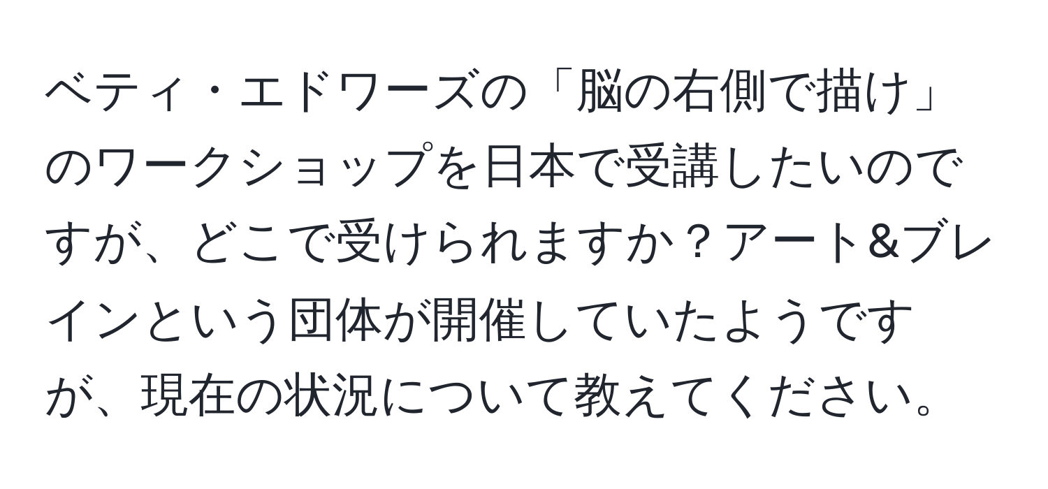 ベティ・エドワーズの「脳の右側で描け」のワークショップを日本で受講したいのですが、どこで受けられますか？アート&ブレインという団体が開催していたようですが、現在の状況について教えてください。