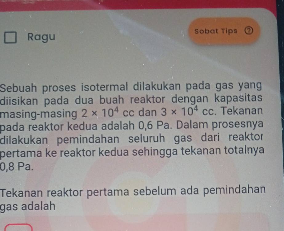 Ragu 
Sobat Tips ? 
Sebuah proses isotermal dilakukan pada gas yang 
diisikan pada dua buah reaktor dengan kapasitas 
masing-masing 2* 10^4cc dan 3* 10^4cc. Tekanan 
pada reaktor kedua adalah 0,6 Pa. Dalam prosesnya 
dilakukan pemindahan seluruh gas dari reaktor 
pertama ke reaktor kedua sehingga tekanan totalnya
0,8 Pa. 
Tekanan reaktor pertama sebelum ada pemindahan 
gas adalah