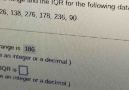 and the IQR for the following dat.
26, 138, 276, 178, 236, 90
ange is 186. 
an integer or a decimal.) 
IQR is 
e an integer or a decimal.)