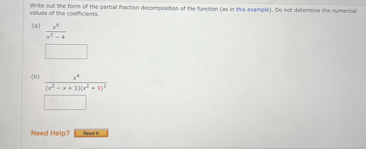 Write out the form of the partial fraction decomposition of the function (as in this example). Do not determine the numerical 
values of the coefficients. 
(a)  x^6/x^2-4 
(b) frac x^4(x^2-x+1)(x^2+9)^2
Need Help? Read it