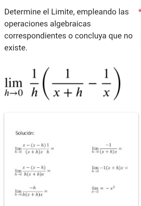 Determine el Limite, empleando las 
operaciones algebraicas 
correspondientes o concluya que no 
existe.
limlimits _hto 0 1/h ( 1/x+h - 1/x )
Solución:
limlimits _hto 0 (x-(x-h))/(x+h)x  1/h =
limlimits _hto 0 (-1)/(x+h)x =
limlimits _hto 0 (x-(x-h))/h(x+h)x =
limlimits _hto 0-1(x+h)x=
limlimits _hto 0 (-h)/h(x+h)x =
limlimits _xto 2=-x^2