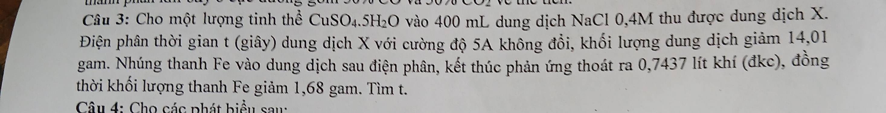 Cho một lượng tinh thể CuSO4. 5H₂O vào 400 mL dung dịch NaCl 0,4M thu được dung dịch X. 
Điện phân thời gian t (giây) dung dịch X với cường độ 5A không đổi, khối lượng dung dịch giảm 14,01
gam. Nhúng thanh Fe vào dung dịch sau điện phân, kết thúc phản ứng thoát ra 0,7437 lít khí (đkc), đồng 
thời khối lượng thanh Fe giảm 1,68 gam. Tìm t. 
Câu 4: Cho các phát biểu sau: