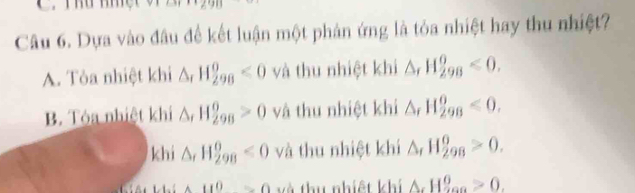 Thứ mm
Câu 6. Dựa vào đâu để kết luận một phản ứng là tỏa nhiệt hay thu nhiệt?
A. Tỏa nhiệt khi △ _rH_(298)^o<0</tex> và thu nhiệt khi △ _rH_(298)^0<0</tex>.
B. Tóa nhiệt khí △ _rH_(298)^0>0 và thu nhiệt khi △ _rH_(298)^0<0</tex>.
khi △ ,H_(298)^0<0</tex> và thu nhiệt khí △ _rH_(298)^0>0. 
□  u^0=0 và thu nhiệt khí △ _cH_(200)^0>0.