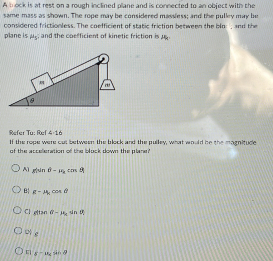 A block is at rest on a rough inclined plane and is connected to an object with the
same mass as shown. The rope may be considered massless; and the pulley may be
considered frictionless. The coefficient of static friction between the bloc, and the
plane is mu _s; and the coefficient of kinetic friction is μ.
Refer To: Ref 4-16
If the rope were cut between the block and the pulley, what would be the magnitude
of the acceleration of the block down the plane?
A) g(sin θ -mu _kcos θ )
B) g-mu _kcos θ
C) g(tan θ -mu _ksin θ )
D) g
E) g-mu _ksin θ