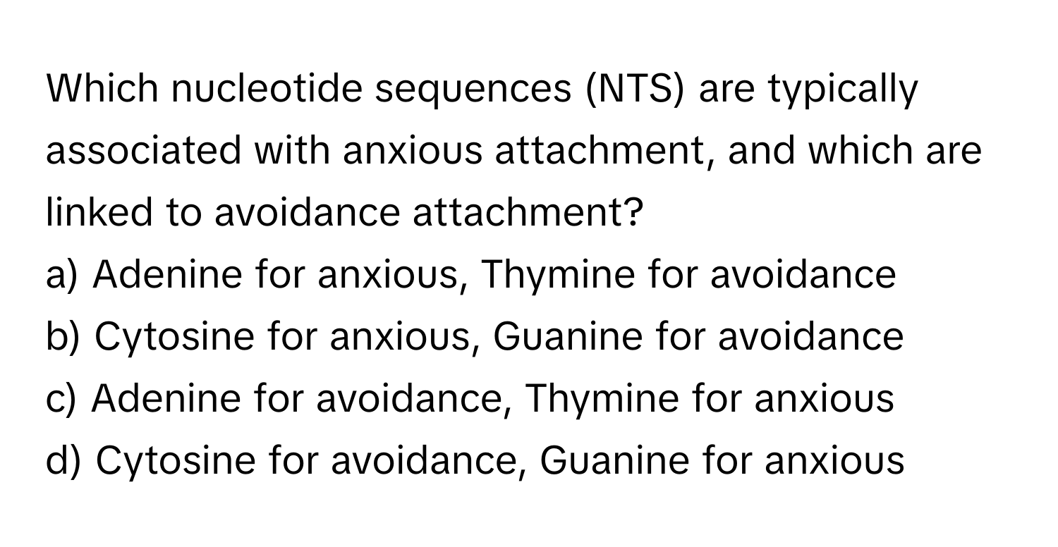 Which nucleotide sequences (NTS) are typically associated with anxious attachment, and which are linked to avoidance attachment?

a) Adenine for anxious, Thymine for avoidance
b) Cytosine for anxious, Guanine for avoidance
c) Adenine for avoidance, Thymine for anxious
d) Cytosine for avoidance, Guanine for anxious