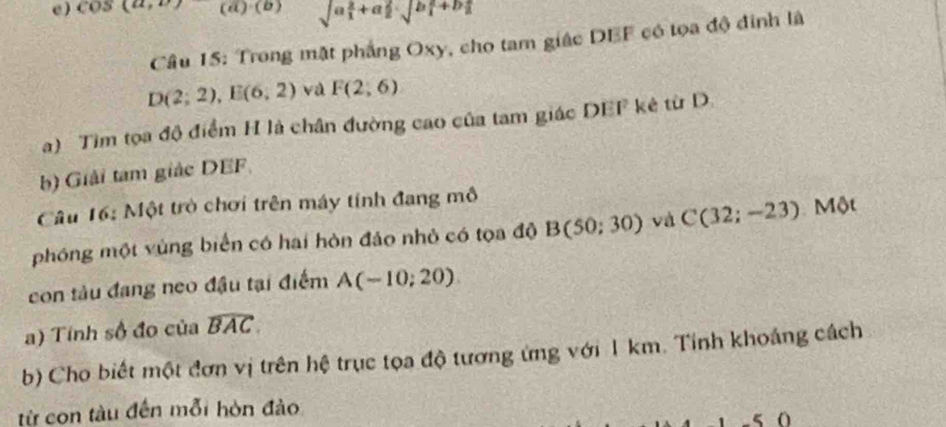 ) cos (a, (i sqrt (a_1)^2+a_2^2· sqrt (b_1)^2+b_2^2
Câu 15: Trong mặt phẳng Oxy, cho tam giác DEF có tọa độ đinh là
D(2;2), E(6;2) và F(2,6)
a) Tìm tọa độ điểm H là chân đường cao của tam giác DEF kê từ D.
b) Giải tam giác DEF
Câu 16: Một trò chơi trên máy tính đang mô
phóng một vùng biển có hai hòn đảo nhỏ có tọa độ B(50;30) và C(32;-23) Một
con tàu đang neo đầu tại điểm A(-10;20)
a) Tính số đo của widehat BAC. 
b) Cho biết một đơn vị trên hệ trục tọa độ tương ứng với 1 km. Tỉnh khoảng cách
từ con tàu đến mỗi hòn đảo