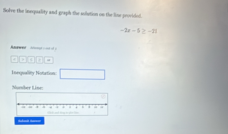 Solve the inequality and graph the solution on the line provided.
-2x-5≥ -21
Answer Attempt 1 out of 2 
< > 5 o 
Inequality Notation: □ 
Number Line: 
Salmit Aswwer