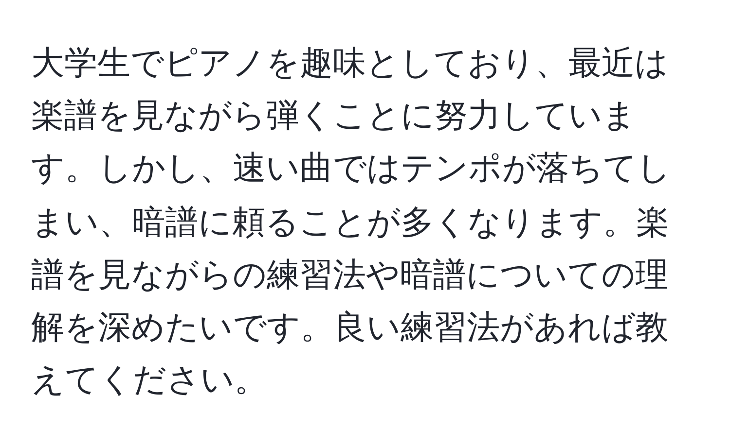 大学生でピアノを趣味としており、最近は楽譜を見ながら弾くことに努力しています。しかし、速い曲ではテンポが落ちてしまい、暗譜に頼ることが多くなります。楽譜を見ながらの練習法や暗譜についての理解を深めたいです。良い練習法があれば教えてください。