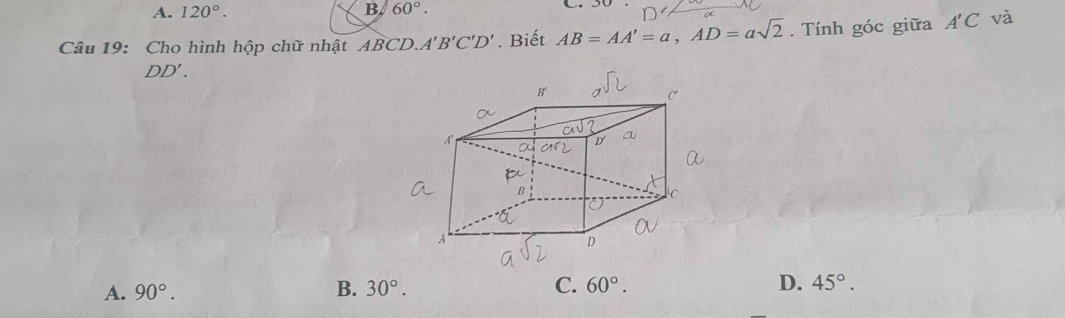 A. 120°. B 60°..
Câu 19: Cho hình hộp chữ nhật ABCD. A'B'C'D'. Biết AB=AA'=a,AD=asqrt(2). Tính góc giữa A'C và
DD'.
A. 90°. B. 30°. C. 60°. D. 45°.