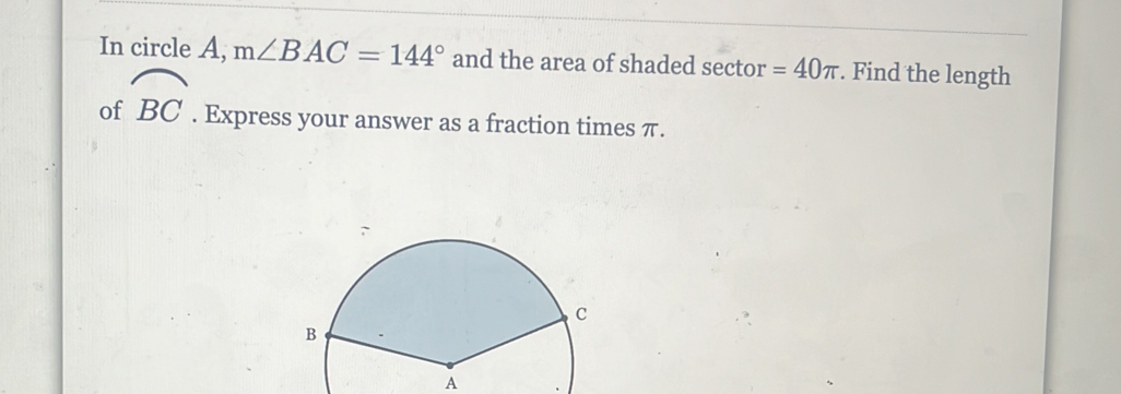 In circle A, m∠ BAC=144° and the area of shaded sector =40π. Find the length 
of widehat BC. Express your answer as a fraction times π. 
A