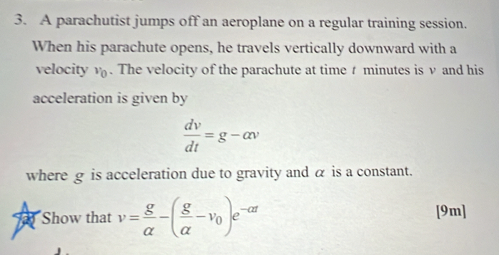 A parachutist jumps off an aeroplane on a regular training session. 
When his parachute opens, he travels vertically downward with a 
velocity v_0. The velocity of the parachute at time minutes is ν and his 
acceleration is given by
 dv/dt =g-alpha v
where g is acceleration due to gravity and α is a constant. 
Show that v= g/alpha  -( g/alpha  -v_0)e^(-alpha t) [9m]