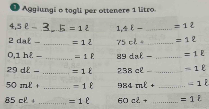 Aggiungi o togli per ottenere 1 litro. 
_ 4,5ell -
=1ell 1,4ell - _
=1ell
_ 2daell -
=1ell 75cell + _
=1ell
_ 0,1hell -
=1ell 89daell - _
=1ell
_ 29dell -
=1ell 238cell - _
=1ell
_ 50mell +
=1ell 984mell + _
=1 l 
_ 85cell +
=1ell
60cell + _
=1ell