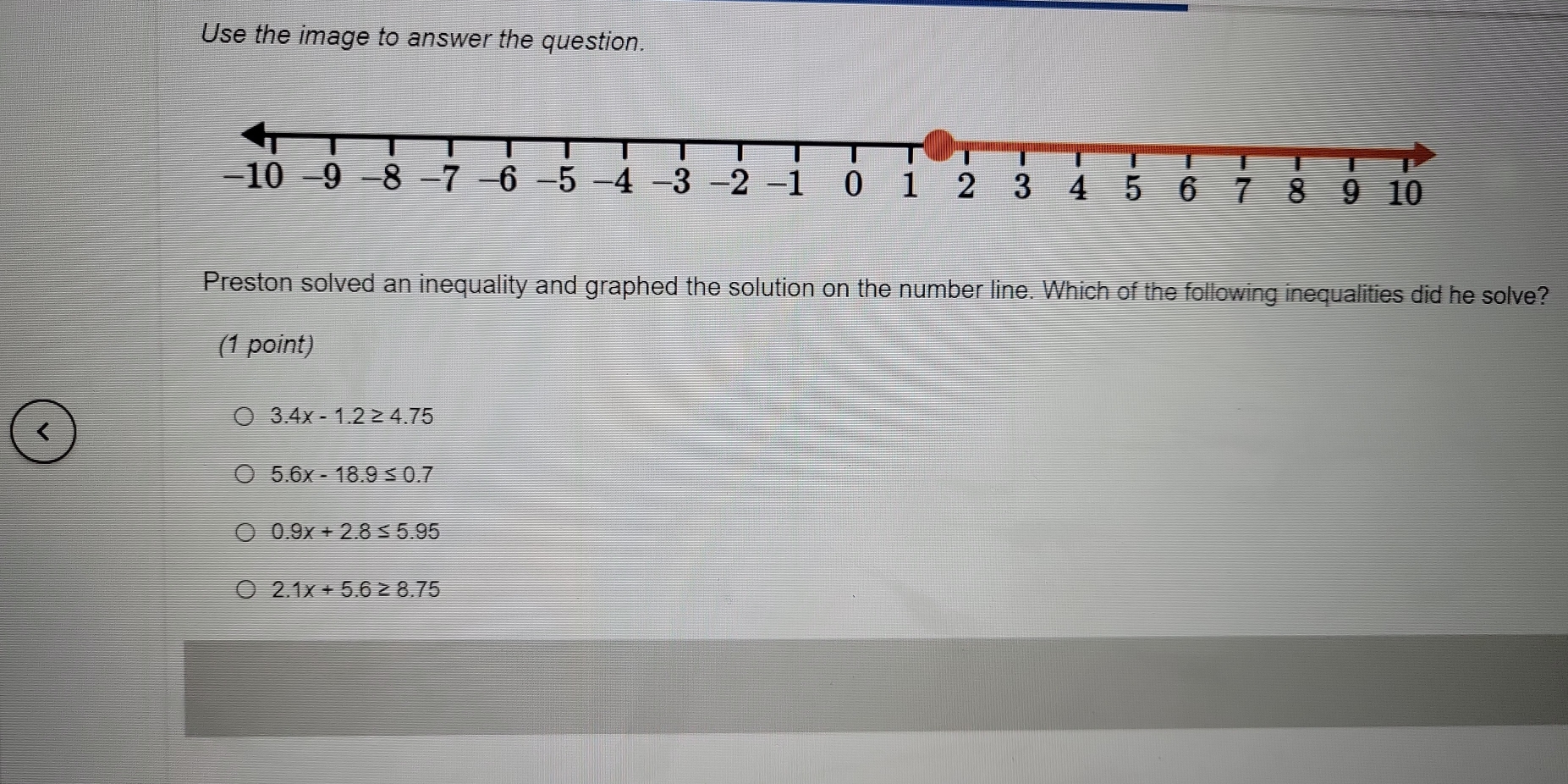 Use the image to answer the question.
Preston solved an inequality and graphed the solution on the number line. Which of the following inequalities did he solve?
(1 point)
3.4x-1.2≥ 4.75
5.6x-18.9≤ 0.7
0.9x+2.8≤ 5.95
2.1x+5.6≥ 8.75