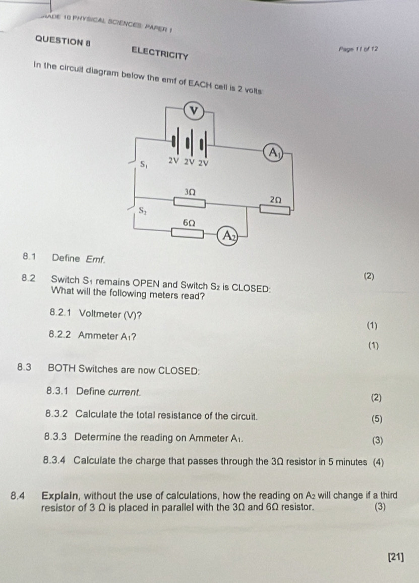 HADE 18 PHYSICAL SCIENCES: PAPER 1
QUESTION 8 ELECTRICITY
Page 1 1 of 12
In the circuit diagram below the emf of EACH cell is 2 volts
8.1 Define Emf. (2)
8.2 Switch Sremains OPEN and Switch S_2 is CLOSED:
What will the following meters read?
8.2.1 Voltmeter (V)?
(1)
8.2.2 Ammeter A_1 ?
(1)
8.3 BOTH Switches are now CLOSED:
8.3.1 Define current.
(2)
8.3.2 Calculate the total resistance of the circuit. (5)
8.3.3 Determine the reading on Ammeter A_1. (3)
8.3.4 Calculate the charge that passes through the 3Ω resistor in 5 minutes (4)
8.4 Explain, without the use of calculations, how the reading on A_2 will change if a third
resistor of 3 Ω is placed in parallel with the 3Ω and 6Ω resistor. (3)
[21]