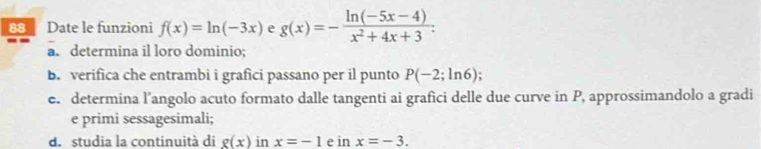 Date le funzioni f(x)=ln (-3x) e g(x)=- (ln (-5x-4))/x^2+4x+3 . 
a. determina il loro dominio; 
B. verifica che entrambi i grafici passano per il punto P(-2;ln 6)
e. determina l'angolo acuto formato dalle tangenti ai grafici delle due curve in P, approssimandolo a gradi 
e primi sessagesimali; 
d. studia la continuità di g(x) in x=-1 e inx=-3.