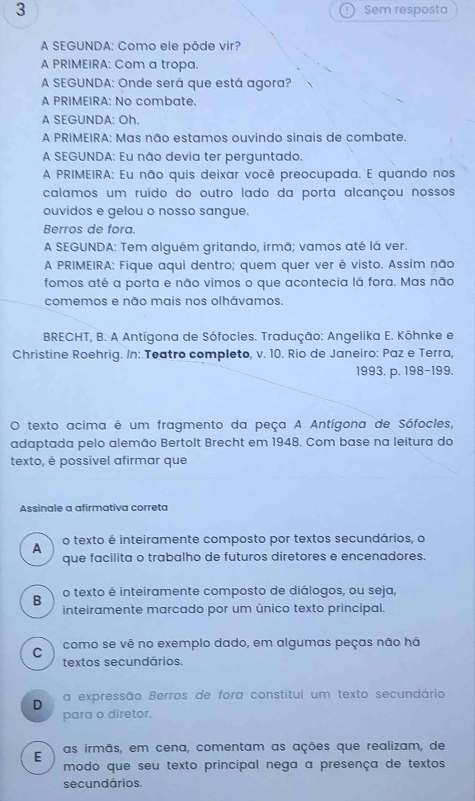 Sem resposta
A SEGUNDA: Como ele pôde vir?
A PRIMEIRA: Com a tropa.
A SEGUNDA: Onde será que está agora?
A PRIMEIRA: No combate.
A SEGUNDA: Oh.
A PRIMEIRA: Mas não estamos ouvindo sinais de combate.
A SEGUNDA: Eu não devia ter perguntado.
A PRIMEIRA: Eu não quis deixar você preocupada. E quando nos
calamos um ruído do outro lado da porta alcançou nossos
ouvidos e gelou o nosso sangue.
Berros de fora.
A SEGUNDA: Tem alguém gritando, irmã; vamos até lá ver.
A PRIMEIRA: Fique aqui dentro; quem quer ver é visto. Assim não
fomos até a porta e não vimos o que acontecia lá fora. Mas não
comemos e não mais nos olhávamos.
BRECHT, B. A Antígona de Sófocles. Tradução: Angelika E. Kōhnke e
Christine Roehrig. In: Teatro completo, v. 10. Rio de Janeiro: Paz e Terra,
1993. p. 198-199.
O texto acima é um fragmento da peça A Antígona de Sófocles,
adaptada pelo alemão Bertolt Brecht em 1948. Com base na leitura do
texto, é possível afirmar que
Assinale a afirmativa correta
A o texto é inteiramente composto por textos secundários, o
que facilita o trabalho de futuros diretores e encenadores.
B o texto é inteiramente composto de diálogos, ou seja,
inteiramente marcado por um único texto principal.
C como se vê no exemplo dado, em algumas peças não há
textos secundários.
D a expressão Berros de fora constitui um texto secundário
para o diretor.
E as irmãs, em cena, comentam as ações que realizam, de
modo que seu texto principal nega a presença de textos
secundários.