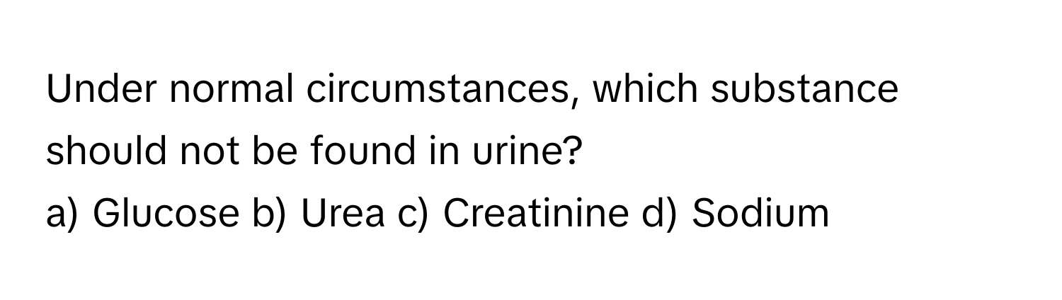 Under normal circumstances, which substance should not be found in urine?
a) Glucose b) Urea c) Creatinine d) Sodium