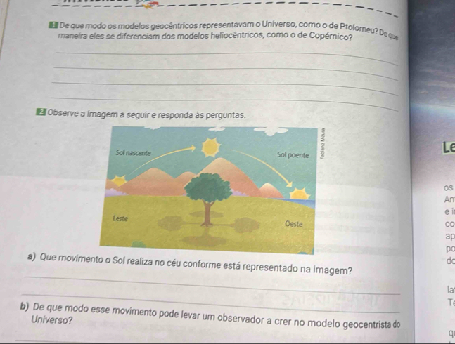 De que modo os modelos geocêntricos representavam o Universo, como o de Ptolomeu? De que 
maneira eles se diferenciam dos modelos heliocêntricos, como o de Copérnico? 
_ 
_ 
_ 
_ 
Observe a imagem a seguir e responda às perguntas. 
Le 
Os 
An 
e i 
Co 
ap 
po 
dc 
_ 
a) Que movimento o Sol realiza no céu conforme está representado na imagem? 
_ 
la 
T 
b) De que modo esse movimento pode levar um observador a crer no modelo geocentrista do 
Universo? 
_ 
q